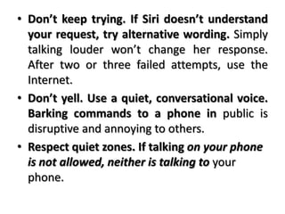 • Don’t keep trying. If Siri doesn’t understand
your request, try alternative wording. Simply
talking louder won’t change her response.
After two or three failed attempts, use the
Internet.
• Don’t yell. Use a quiet, conversational voice.
Barking commands to a phone in public is
disruptive and annoying to others.
• Respect quiet zones. If talking on your phone
is not allowed, neither is talking to your
phone.
 