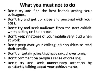 What you must not to do
• Don’t try and find the best friends among your
colleagues.
• Don’t try and get up, close and personal with your
boss.
• Don’t try and seek audience from the next cubicle
when talking on the phone.
• Don’t keep ringtones of your mobile very loud when
at work.
• Don’t peep over your colleague’s shoulders to read
their emails.
• Don’t entertain jokes that have sexual overtones.
• Don’t comment on people’s sense of dressing.
• Don’t try and seek unnecessary attention by
constantly talking about your achievements.
 