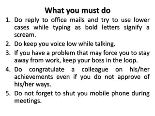 What you must do
1. Do reply to office mails and try to use lower
cases while typing as bold letters signify a
scream.
2. Do keep you voice low while talking.
3. If you have a problem that may force you to stay
away from work, keep your boss in the loop.
4. Do congratulate a colleague on his/her
achievements even if you do not approve of
his/her ways.
5. Do not forget to shut you mobile phone during
meetings.
 