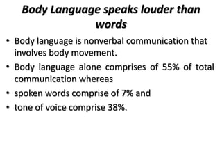 Body Language speaks louder than
words
• Body language is nonverbal communication that
involves body movement.
• Body language alone comprises of 55% of total
communication whereas
• spoken words comprise of 7% and
• tone of voice comprise 38%.
 