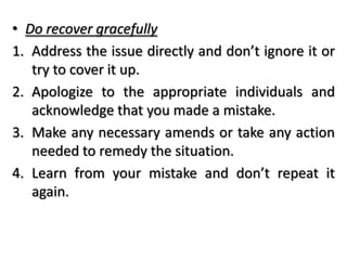 • Do recover gracefully
1. Address the issue directly and don’t ignore it or
try to cover it up.
2. Apologize to the appropriate individuals and
acknowledge that you made a mistake.
3. Make any necessary amends or take any action
needed to remedy the situation.
4. Learn from your mistake and don’t repeat it
again.
 
