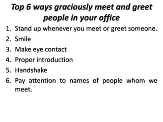 Top 6 ways graciously meet and greet
people in your office
1. Stand up whenever you meet or greet someone.
2. Smile
3. Make eye contact
4. Proper introduction
5. Handshake
6. Pay attention to names of people whom we
meet.
 