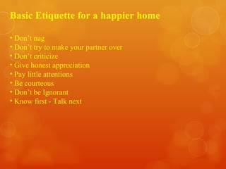 Basic Etiquette for a happier home Don’t nag Don’t try to make your partner over Don’t criticize Give honest appreciation Pay little attentions Be courteous Don’t be Ignorant  Know first - Talk next 