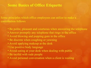 Some Basics of Office Etiquette Some principles which office employees can utilize to make a  contribution follows Be polite, pleasant and courteous when answering the telephone Answer promptly any telephone that rings in the office Avoid blowing and popping gum in the office Be discrete when coughing or yawning Avoid applying makeup at the desk Use positive body language Avoid eating at your desk when dealing with public Be tactful with rude people Avoid personal conversation when a client is waiting 