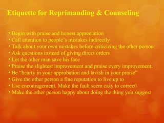 Etiquette for Reprimanding & Counseling Begin with praise and honest appreciation Call attention to people’s mistakes indirectly  Talk about your own mistakes before criticizing the other person Ask questions instead of giving direct orders Let the other man save his face Praise the slightest improvement and praise every improvement. Be “hearty in your approbation and lavish in your praise” Give the other person a fine reputation to live up to Use encouragement. Make the fault seem easy to correct\ Make the other person happy about doing the thing you suggest 