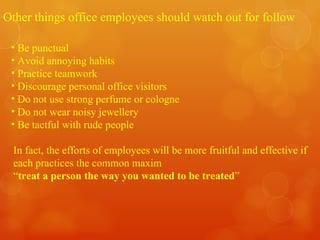 Other things office employees should watch out for follow Be punctual Avoid annoying habits Practice teamwork Discourage personal office visitors Do not use strong perfume or cologne Do not wear noisy jewellery Be tactful with rude people In fact, the efforts of employees will be more fruitful and effective if each practices the common maxim “ treat a person the way you wanted to be treated ” 