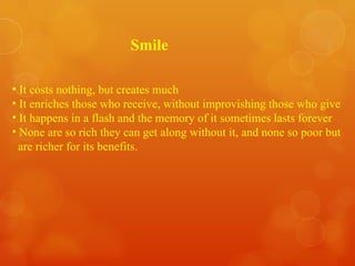 Smile It costs nothing, but creates much It enriches those who receive, without improvishing those who give It happens in a flash and the memory of it sometimes lasts forever None are so rich they can get along without it, and none so poor but are richer for its benefits. 