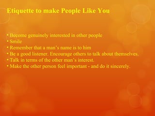 Etiquette to make People Like You Become genuinely interested in other people Smile Remember that a man’s name is to him Be a good listener. Encourage others to talk about themselves. Talk in terms of the other man’s interest. Make the other person feel important - and do it sincerely. 