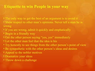 Etiquette to win People in your way The only way to get the best of an argument is to avoid it Show respect to other man’s opinions. Never tell a man he is wrong  If you are wrong, admit it quickly and emphatically Begin in a friendly way Get the other person saying “yes, yes” immediately Let the other man feel that the idea is his Try honestly to see things from the other person’s point of view Be sympathetic with the other person’s ideas and desires Appeal to the nobler motives Dramatize your ideas Throw down a challenge 