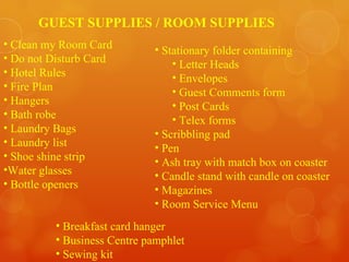 Clean my Room Card Do not Disturb Card Hotel Rules Fire Plan Hangers Bath robe Laundry Bags Laundry list Shoe shine strip Water glasses Bottle openers  Stationary folder containing Letter Heads Envelopes Guest Comments form Post Cards Telex forms Scribbling pad Pen Ash tray with match box on coaster Candle stand with candle on coaster Magazines Room Service Menu Breakfast card hanger Business Centre pamphlet Sewing kit GUEST SUPPLIES / ROOM SUPPLIES 