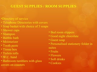 Directory of service Telephone Directories with covers Soap basket with choice of 3 soaps Shower caps Shampoo Bubble bath Moisturizer Tooth paste Tissue box Toilets rolls W.C. band Bathroom tumblers with glass covers on coasters Bed room slippers Good night chocolate Guest soap Personalised stationery folder in suites Fruits Flowers Soft drinks Cookies GUEST SUPPLIES / ROOM SUPPLIES 