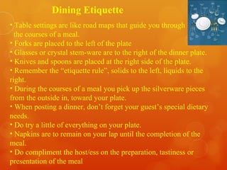 Dining Etiquette  Table settings are like road maps that guide you through  the courses of a meal. Forks are placed to the left of the plate Glasses or crystal stem-ware are to the right of the dinner plate. Knives and spoons are placed at the right side of the plate. Remember the “etiquette rule”, solids to the left, liquids to the right. During the courses of a meal you pick up the silverware pieces from the outside in, toward your plate. When posting a dinner, don’t forget your guest’s special dietary needs.  Do try a little of everything on your plate. Napkins are to remain on your lap until the completion of the meal. Do compliment the host/ess on the preparation, tastiness or presentation of the meal 