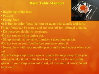 Basic Table Manners Beginning of the meal Posture Eating Soup It is best to order foods that can be eaten with a knife and fork. Finger foods can be messy and are best left for informal dinning. Do not order alcoholic beverages.  Do not smoke while dining out. Sit up straight at the table. It makes a good impression. Do not season your food before you have tasted it. Never chew with your mouth open or make loud noises when you eat.  Do not slurp soup from a spoon. Spoon the soup away from you when you take it out of the bowl and sip it from the side of the spoon. If your soup is too hot to eat, let it sit until it cools; do not blow on it. 
