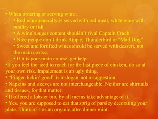 When ordering or serving wine : Red wine generally is served with red meat; white wine with poultry or fish. A wine’s sugar content shouldn’t rival Captain Cruch. Nice people don’t drink Ripple, Thunderbird or “Mad Dog” Sweet and fortified wines should be served with dessert, not the main course. If it is your main course, get help If you feel the need to reach for the last piece of chicken, do so at your own risk. Impalement is an ugly thing. “ Finger-lickin’ good” is a slogan, not a suggestion. Napkins and sleeves are not interchangeable. Neither are shirttails and tissues, for that matter. If offered a lobster bib, by all means take advantage of it. Yes, you are supposed to eat that sprig of parsley decorating your plate. Think of it as an organic,after-dinner mint.  