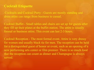 Cocktail Etiquette Cocktails and Cocktail Party - Guests are mostly standing and dress attire can range from business to casual. Cocktail Buffet - Small tables and chairs are set up for guests after they fill up their plates at the buffet station. The attire is usually formal or business attire. This event can last 2-3 hours. Cocktail Reception - The most formal event. Attire is very dressy for women and usually black tie for men. The reception can be held for a distinguished guest of honor or event, such as an opening of a new performing arts center or film premier. There is so much food that the reception can count as dinner and Champagne is always served.  
