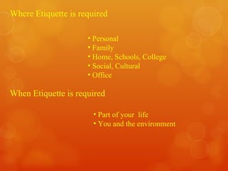 Where Etiquette is required Personal Family Home, Schools, College Social, Cultural Office When Etiquette is required Part of your  life You and the environment  