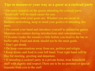 Tips to maneuver your way as a guest at a cocktail party Do some research on the guests attending the cocktail party. ‘Small talk’ will be much easier for you. Determine what your goals are. Whether you are social or business networking, keep in mind your goal(s) in attending this party. Do extend your hand and introduce yourself to unfamiliar guests. Maintain eye contact during introductions and conversations. Circulate (make the rounds) a little before you head to the bar or buffet table. Food and drink should not be the main goals. Don’t get drunk. Do keep conversations away from sex, politics and religin. Keep drinks and food in your left hand. Your right hand will be free for meeting, greeting and departure. If attending a cocktail party in a private home, treat household staff with dignity and respect.There are to be no personal or special requests from you to the staff.  