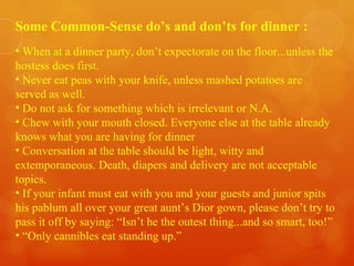 Some Common-Sense do’s and don’ts for dinner : When at a dinner party, don’t expectorate on the floor...unless the hostess does first. Never eat peas with your knife, unless mashed potatoes are served as well. Do not ask for something which is irrelevant or N.A. Chew with your mouth closed. Everyone else at the table already knows what you are having for dinner Conversation at the table should be light, witty and extemporaneous. Death, diapers and delivery are not acceptable topics. If your infant must eat with you and your guests and junior spits his pablum all over your great aunt’s Dior gown, please don’t try to pass it off by saying: “Isn’t he the outest thing...and so smart, too!” “ Only cannibles eat standing up.”  