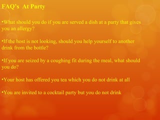 What should you do if you are served a dish at a party that gives you an allergy? If the host is not looking, should you help yourself to another drink from the bottle? If you are seized by a coughing fit during the meal, what should you do? Your host has offered you tea which you do not drink at all You are invited to a cocktail party but you do not drink FAQ’s  At Party 