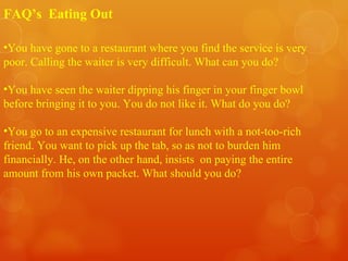 You have gone to a restaurant where you find the service is very poor. Calling the waiter is very difficult. What can you do? You have seen the waiter dipping his finger in your finger bowl before bringing it to you. You do not like it. What do you do? You go to an expensive restaurant for lunch with a not-too-rich friend. You want to pick up the tab, so as not to burden him financially. He, on the other hand, insists  on paying the entire amount from his own packet. What should you do? FAQ’s  Eating Out 