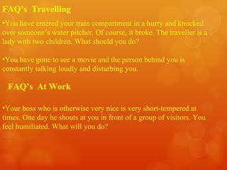 You have entered your train compartment in a hurry and knocked over someone’s water pitcher. Of course, it broke. The traveller is a lady with two children. What should you do? You have gone to see a movie and the person behind you is constantly talking loudly and disturbing you. FAQ’s  Travelling Your boss who is otherwise very nice is very short-tempered at times. One day he shouts at you in front of a group of visitors. You feel humiliated. What will you do? FAQ’s  At Work 