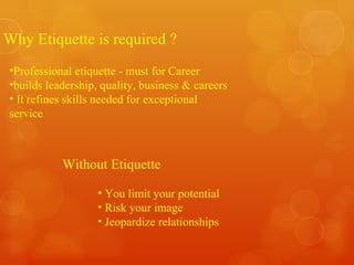 Why Etiquette is required ? Professional etiquette - must for Career  builds leadership, quality, business & careers It refines skills needed for exceptional service Without Etiquette You limit your potential  Risk your image Jeopardize relationships 