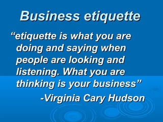Business etiquette
“etiquette is what you are
 doing and saying when
 people are looking and
 listening. What you are
 thinking is your business”
       -Virginia Cary Hudson
 
