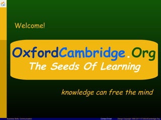 Welcome!



      OxfordCambridge.Org
                        The Seeds Of Learning

                                 knowledge can free the mind


Business Skills: Communication              Contact Email   Design Copyright 1994-2011 © OxfordCambridge.Org
 