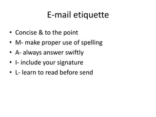 E-mail etiquette
• Concise & to the point
• M- make proper use of spelling
• A- always answer swiftly
• I- include your signature
• L- learn to read before send
 
