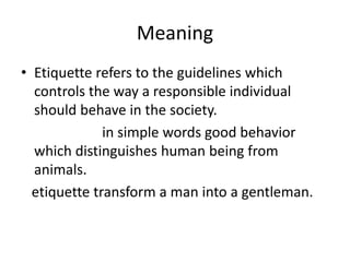 Meaning
• Etiquette refers to the guidelines which
controls the way a responsible individual
should behave in the society.
in simple words good behavior
which distinguishes human being from
animals.
etiquette transform a man into a gentleman.
 