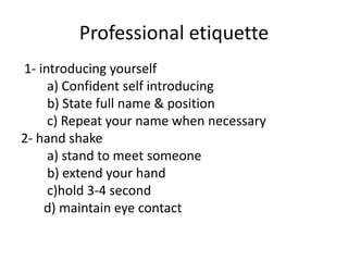 Professional etiquette
1- introducing yourself
a) Confident self introducing
b) State full name & position
c) Repeat your name when necessary
2- hand shake
a) stand to meet someone
b) extend your hand
c)hold 3-4 second
d) maintain eye contact
 