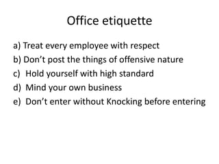 Office etiquette
a) Treat every employee with respect
b) Don’t post the things of offensive nature
c) Hold yourself with high standard
d) Mind your own business
e) Don’t enter without Knocking before entering
 