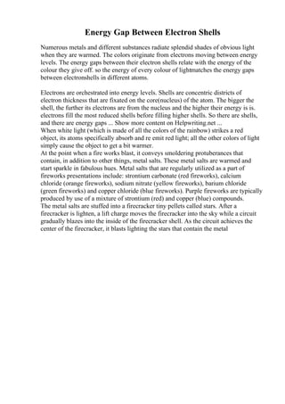 Energy Gap Between Electron Shells
Numerous metals and different substances radiate splendid shades of obvious light
when they are warmed. The colors originate from electrons moving between energy
levels. The energy gaps between their electron shells relate with the energy of the
colour they give off. so the energy of every colour of lightmatches the energy gaps
between electronshells in different atoms.
Electrons are orchestrated into energy levels. Shells are concentric districts of
electron thickness that are fixated on the core(nucleus) of the atom. The bigger the
shell, the further its electrons are from the nucleus and the higher their energy is is.
electrons fill the most reduced shells before filling higher shells. So there are shells,
and there are energy gaps ... Show more content on Helpwriting.net ...
When white light (which is made of all the colors of the rainbow) strikes a red
object, its atoms specifically absorb and re emit red light; all the other colors of light
simply cause the object to get a bit warmer.
At the point when a fire works blast, it conveys smoldering protuberances that
contain, in addition to other things, metal salts. These metal salts are warmed and
start sparkle in fabulous hues. Metal salts that are regularly utilized as a part of
fireworks presentations include: strontium carbonate (red fireworks), calcium
chloride (orange fireworks), sodium nitrate (yellow fireworks), barium chloride
(green fireworks) and copper chloride (blue fireworks). Purple fireworks are typically
produced by use of a mixture of strontium (red) and copper (blue) compounds.
The metal salts are stuffed into a firecracker tiny pellets called stars. After a
firecracker is lighten, a lift charge moves the firecracker into the sky while a circuit
gradually blazes into the inside of the firecracker shell. As the circuit achieves the
center of the firecracker, it blasts lighting the stars that contain the metal
 