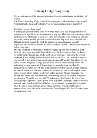 Coming Of Age Story Essay
Prepare notes on the following questions and bring them to class on the first day of
school:
1.A What is a coming of age story? B How was your book a coming of age story? C
What landmarks have and will mark your own personal coming of age story?
What is a coming of age story?
A coming of age story in my ideas are when a book takes you through the eyes of
someone with a problem or a situation at a young age. Then takes them through a long
battle and siege of thought in their life. Until they come to some conclusion of what
they want to do with their problem or what direction they want to take in their life.
Through the time span of the book the person grows and expands mentally,
physically, and has most times in the end of the book, grown ... Show more content on
Helpwriting.net ...
The first landmark in my mind, is the house I grew up and was raised in, I lived
there till I was eight years old. I attended a school fifteen minutes from my house
for kindergarten through 2nd grade, until we have moved. Then came the second
landmark, it was the big house we moved into on the lake. I had needed to attend a
new school, it was about a five minute drive away and I went to that school for two
years, 3rd and 4th grade. Things got dull after a while and balancing school and
swimming became too much, I should have been careful what I wished for,
because we soon after moved. The third landmark was the biggest divider, because
we moved across seas this time, and we were contracted to live in Europe for two
years, because of my father s work. So I had to have my 5th and 6th grade year
abroad. The fourth and final landmark, was moving back to the United States and
spending my 7th grade year here at EPS and now my 8th! And at the end of my
own coming of age story, I have grown from a child to a teenager, and have learned
so much more than I would have if I didn t travel abroad. I wouldn t have learned
what it s like in other cultures, or have been as mature when I want to, and I
wouldn t have been able to focus and see the finer things in life, like I do now in my
own coming of age
 
