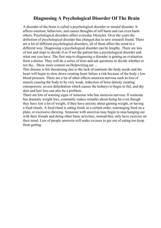 Diagnosing A Psychological Disorder Of The Brain
A disorder of the brain is called a psychological disorder or mental disorder. It
affects emotion, behaviors, and causes thoughts of self harm and can even harm
others. Psychological disorders affect everyday lifestyles. Over the years the
definition of psychological disorder has changed due to new research found. There
are a lot of different psychological disorders, all of them affect the mind in a
different way. Diagnosing a psychological disorder can be lengthy. There are lots
of test and steps to decide if or if not the patient has a psychological disorder and
what one you have. The first step to diagnosing a disorder is getting an evaluation
from a doctor. They will do a series of tests and ask questions to decide whether or
not the... Show more content on Helpwriting.net ...
This disease is life threatening due to the lack of nutrients the body needs and the
heart will begin to slow down creating heart failure a risk because of the body s low
blood pressure. There are a lot of other effects anorexia nervosa such as loss of
muscle causing the body to be very weak, reduction of bone density creating
osteoporosis, severe dehydration which causes the kidneys to begin to fail, and dry
skin and hair loss can also be a problem.
There are lots of warning signs of someone who has anorexia nervosa. If someone
has dramatic weight loss, constantly makes remarks about being fat even though
they have lost a lot of weight, if they have anxiety about gaining weight, or having
a food rituals. A food ritual is eating foods in a certain order, rearranging food on a
plate, or excessive chewing. Someone with anorexia may begin to stop hanging out
with their friends and doing other basic activities, instead they only have exercise on
their mind. Lots of people anorexia will make excuses to get out of eating too keep
from getting
 