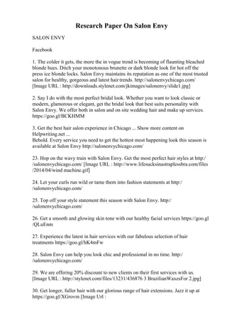 Research Paper On Salon Envy
SALON ENVY
Facebook
1. The colder it gets, the more the in vogue trend is becoming of flaunting bleached
blonde hues. Ditch your monotonous brunette or dark blonde look for hot off the
press ice blonde locks. Salon Envy maintains its reputation as one of the most trusted
salon for healthy, gorgeous and latest hair trends. http://salonenvychicago.com/
[Image URL : http://downloads.stylenet.com/jkimages/salonenvy/slide1.jpg]
2. Say I do with the most perfect bridal look. Whether you want to look classic or
modern, glamorous or elegant, get the bridal look that best suits personality with
Salon Envy. We offer both in salon and on site wedding hair and make up services.
https://goo.gl/BCKHMM
3. Get the best hair salon experience in Chicago ... Show more content on
Helpwriting.net ...
Behold. Every service you need to get the hottest most happening look this season is
available at Salon Envy http://salonenvychicago.com/
23. Hop on the wavy train with Salon Envy. Get the most perfect hair styles at http:/
/salonenvychicago.com/ [Image URL : http://www.lifesucksinastraplessbra.com/files
/2014/04/wind machine.gif]
24. Let your curls run wild or tame them into fashion statements at http:/
/salonenvychicago.com/
25. Top off your style statement this season with Salon Envy. http:/
/salonenvychicago.com/
26. Get a smooth and glowing skin tone with our healthy facial services https://goo.gl
/QLuEnm
27. Experience the latest in hair services with our fabulous selection of hair
treatments https://goo.gl/hK4mFw
28. Salon Envy can help you look chic and professional in no time. http:/
/salonenvychicago.com/
29. We are offering 20% discount to new clients on their first services with us.
[Image URL : http://stylenet.com/files/13231/436876 3 BrazilianWaxesFor 2.jpg]
30. Get longer, fuller hair with our glorious range of hair extensions. Jazz it up at
https://goo.gl/XGrovm [Image Url :
 