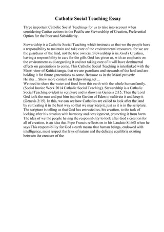 Catholic Social Teaching Essay
Three important Catholic Social Teachings for us to take into account when
considering Caritas actions in the Pacific are Stewardship of Creation, Preferential
Option for the Poor and Subsidiarity.
Stewardship is a Catholic Social Teaching which instructs us that we the people have
a responsibility to maintain and take care of the environmental resources, for we are
the guardians of the land, not the true owners. Stewardship is us, God s Creation,
having a responsibility to care for the gifts God has given us, with an emphasis on
the environment as disregarding it and not taking care of it will have detrimental
effects on generations to come. This Catholic Social Teaching is interlinked with the
Maori view of Kaitiakitanga, that we are guardians and stewards of the land and are
holding it for future generations to come. Because as in the Maori proverb:
He aha ... Show more content on Helpwriting.net ...
We need to share the water and food from this earth with the whole humanfamily.
(Social Justice Week 2014 Catholic Social Teaching). Stewardship is a Catholic
Social Teaching evident in scripture and is shown in Genesis 2:15, Then the Lord
God took the man and put him into the Garden of Eden to cultivate it and keep it
(Genesis 2:15). In this, we can see how Catholics are called to look after the land
by cultivating it in the best way so that we may keep it, just as it is in the scripture.
The scripture is telling us that God has entrusted us, his creation, to the task of
looking after his creation with harmony and development, protecting it from harm.
The idea of we the people having the responsibility to look after God s creation for
all of creation, is an idea that Pope Francis reflects on in his Laudato Si #68 when he
says This responsibility for God s earth means that human beings, endowed with
intelligence, must respect the laws of nature and the delicate equilibria existing
between the creature of the
 