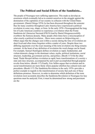 The Political and Social Effects of the Sandinista...
The people of Nicaragua were suffering oppression. This made us develop an
awareness which eventually led us to commit ourselves to the struggle against the
domination of the capitalists of our country in collusion with the United States
government. (Daniel Ortega 1974) As has been discussed throughout the semester
thus far many countries throughout Latin America have experienced a political
revolution in some way, shape, or form. In the early 1970 s Nicaraguajoined the long
list of Latin American countries to experience a revolution when the Frente
Sandinista de Liberacion Nacional (FSLN) lead by Daniel Ortegasuccessfully
overthrew the Somoza dynasty. Many people often times have a misconception of
what exactly a political revolution... Show more content on Helpwriting.net ...
Others argue that the changes seen within a society during the time of revolution are
short lived and often times forgotten within a matter of years. Despite these two
differing arguments over the exact meaning of the term revolution one thing remains
constant. At the heart of any definition of revolution the word change can be found.
For example, Samuel Huntington defines revolution as rapid, fundamental, and
violent domestic change in the dominant values, myths, political institutions, social
structure, leadership, government activity, and politics. (Booth 117) On the other
hand, Theda Skocpol defines revolution as rapid, basic transformations of a society s
state and class structure, accompanied by and in part accomplished through popular
revolts from below. (Booth 117) Finally, Eric Selbin argues that revolution and its
social transformation are more likely where popular rebellion has cultural roots and
precedents. (Booth 117) The Sandinista Revolution in the early 1970 s provides a
perfect example in regards to the transformation of society that each one of these
definitions promises. However, in order to determine which definition of the term
revolution most accurately describes the Sandinista Revolution in Nicaragua two key
questions must be analyzed. First, it must be determined how strong and persistent
are the
 