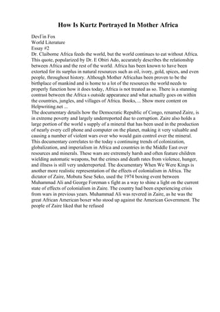 How Is Kurtz Portrayed In Mother Africa
DevГіn Fox
World Literature
Essay #2
Dr. Claiborne Africa feeds the world, but the world continues to eat without Africa.
This quote, popularized by Dr. E Obiri Ado, accurately describes the relationship
between Africa and the rest of the world. Africa has been known to have been
extorted for its surplus in natural resources such as oil, ivory, gold, spices, and even
people, throughout history. Although Mother Africahas been proven to be the
birthplace of mankind and is home to a lot of the resources the world needs to
properly function how it does today, Africa is not treated as so. There is a stunning
contrast between the Africa s outside appearance and what actually goes on within
the countries, jungles, and villages of Africa. Books, ... Show more content on
Helpwriting.net ...
The documentary details how the Democratic Republic of Congo, renamed Zaire, is
in extreme poverty and largely underreported due to corruption. Zaire also holds a
large portion of the world s supply of a mineral that has been used in the production
of nearly every cell phone and computer on the planet, making it very valuable and
causing a number of violent wars over who would gain control over the mineral.
This documentary correlates to the today s continuing trends of colonization,
globalization, and imperialism in Africa and countries in the Middle East over
resources and minerals. These wars are extremely harsh and often feature children
wielding automatic weapons, but the crimes and death rates from violence, hunger,
and illness is still very underreported. The documentary When We Were Kings is
another more realistic representation of the effects of colonialism in Africa. The
dictator of Zaire, Mobutu Sese Seko, used the 1974 boxing event between
Muhammad Ali and George Foreman s fight as a way to shine a light on the current
state of effects of colonialism in Zaire. The country had been experiencing crisis
from wars in previous years. Muhammad Ali was revered in Zaire, as he was the
great African American boxer who stood up against the American Government. The
people of Zaire liked that he refused
 