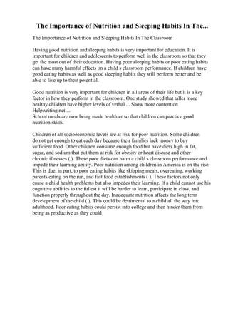 The Importance of Nutrition and Sleeping Habits In The...
The Importance of Nutrition and Sleeping Habits In The Classroom
Having good nutrition and sleeping habits is very important for education. It is
important for children and adolescents to perform well in the classroom so that they
get the most out of their education. Having poor sleeping habits or poor eating habits
can have many harmful effects on a child s classroom performance. If children have
good eating habits as well as good sleeping habits they will perform better and be
able to live up to their potential.
Good nutrition is very important for children in all areas of their life but it is a key
factor in how they perform in the classroom. One study showed that taller more
healthy children have higher levels of verbal ... Show more content on
Helpwriting.net ...
School meals are now being made healthier so that children can practice good
nutrition skills.
Children of all socioeconomic levels are at risk for poor nutrition. Some children
do not get enough to eat each day because their families lack money to buy
sufficient food. Other children consume enough food but have diets high in fat,
sugar, and sodium that put them at risk for obesity or heart disease and other
chronic illnesses ( ). These poor diets can harm a child s classroom performance and
impede their learning ability. Poor nutrition among children in America is on the rise.
This is due, in part, to poor eating habits like skipping meals, overeating, working
parents eating on the run, and fast food establishments ( ). These factors not only
cause a child health problems but also impedes their learning. If a child cannot use his
cognitive abilities to the fullest it will be harder to learn, participate in class, and
function properly throughout the day. Inadequate nutrition affects the long term
development of the child ( ). This could be detrimental to a child all the way into
adulthood. Poor eating habits could persist into college and then hinder them from
being as productive as they could
 