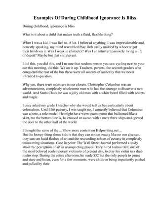 Examples Of During Childhood Ignorance Is Bliss
During childhood, ignorance is bliss
What is it about a child that makes truth a fluid, flexible thing?
When I was a kid, I was lied to. A lot. I believed anything, I was impressionable and,
honestly speaking, my mind resembled Play Doh easily molded by whoever got
their hands on it. Was I weak in character? Was I an introvert passively living a life
of deceit? Maybe but that s irrelevant.
I did this, you did this, and I m sure that random person you saw cycling next to your
car this morning, did this. We ate it up. Teachers, parents, the seventh graders who
conquered the rear of the bus these were all sources of authority that we never
intended to question.
Why yes, there were monsters in our closets. Christopher Columbus was an
adventuresome, completely wholesome man who had the courage to discover a new
world. And Santa Claus, he was a jolly old man with a white beard filled with secrets
and magic.
I once asked my grade 1 teacher why she would tell us lies particularly about
colonialism. Until I hit puberty, I was taught no, I earnestly believed that Columbus
was a hero, a role model. He might have worn quaint pants that ballooned like a
skirt, but the bottom line is, he crossed an ocean with a mere three ships and opened
the door to the other half of the world.
I thought the same of the ... Show more content on Helpwriting.net ...
But the looney thing about kids is that they can notice beauty like no one else can;
they can see lucid flashes of art and the resounding echoes of ecstasy in completely
unassuming situations. Case in point: The Wall Street Journal performed a study
about the perception of art in unsuspecting places. They hired Joshua Bell, one of
the most beloved contemporary violinists of present day, to play his violin in a drab
metro stop. During the entire afternoon, he made $32 but the only people to pause
and stare and listen, even for a few moments, were children being impatiently pushed
and pulled by their
 