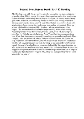 Beyond Fear, Beyond Death, By J. K. Rowling
J.K. Rowling once said, There s always room for a story that can transport people
to another place. This is a quote from a very famous author saying how people who
don t read should start reading because in your mind you can picture how the story
goes and it will teach you something. People do need to start reading more often
because sometimes the books you will read if their fiction or nonfiction it can help
you in school. Some people don t understand how reading is important. There are
several relationships that caused J.K. Rowling s adverse situation as well as
helped. One relationship that caused Rowling s adversity was with her family.
According to the website Beyond Fear, Beyond Death, when J.K. Rowling was
born July 31, 1965, her parents Peter and Anne Volant Rowling were expecting a
boy. When they found out they got a girl instead they were not happy about it. Then
two years later her parents had another daughter and they named her Dianne but
they cared more for her then Joanne, and that made her feel that no one cared about
her. She felt sad, and the quote she said. I went up to my room and wept (Wirawan
n.pag). Because of how her life was going, she had suicidal feelings and nothing got
after years went on. Another relationship was with her ex husband Jorge Arantes. She
stopped writing Harry Potterfor awhile, moved to Portugal and worked as an English
teacher, and then she married Jorge in 1992. They had a daughter together the same
year. After one year of
 