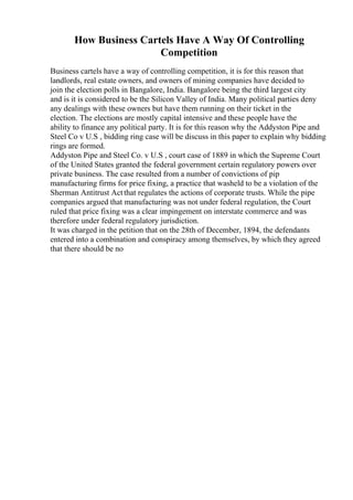 How Business Cartels Have A Way Of Controlling
Competition
Business cartels have a way of controlling competition, it is for this reason that
landlords, real estate owners, and owners of mining companies have decided to
join the election polls in Bangalore, India. Bangalore being the third largest city
and is it is considered to be the Silicon Valley of India. Many political parties deny
any dealings with these owners but have them running on their ticket in the
election. The elections are mostly capital intensive and these people have the
ability to finance any political party. It is for this reason why the Addyston Pipe and
Steel Co v U.S , bidding ring case will be discuss in this paper to explain why bidding
rings are formed.
Addyston Pipe and Steel Co. v U.S , court case of 1889 in which the Supreme Court
of the United States granted the federal government certain regulatory powers over
private business. The case resulted from a number of convictions of pip
manufacturing firms for price fixing, a practice that washeld to be a violation of the
Sherman Antitrust Actthat regulates the actions of corporate trusts. While the pipe
companies argued that manufacturing was not under federal regulation, the Court
ruled that price fixing was a clear impingement on interstate commerce and was
therefore under federal regulatory jurisdiction.
It was charged in the petition that on the 28th of December, 1894, the defendants
entered into a combination and conspiracy among themselves, by which they agreed
that there should be no
 