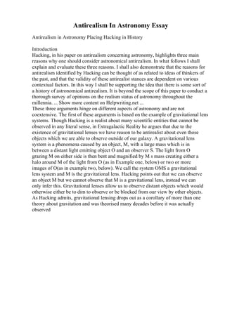 Antirealism In Astronomy Essay
Antirealism in Astronomy Placing Hacking in History
Introduction
Hacking, in his paper on antirealism concerning astronomy, highlights three main
reasons why one should consider astronomical antirealism. In what follows I shall
explain and evaluate these three reasons. I shall also demonstrate that the reasons for
antirealism identified by Hacking can be thought of as related to ideas of thinkers of
the past, and that the validity of these antirealist stances are dependent on various
contextual factors. In this way I shall be supporting the idea that there is some sort of
a history of astronomical antirealism. It is beyond the scope of this paper to conduct a
thorough survey of opinions on the realism status of astronomy throughout the
millennia. ... Show more content on Helpwriting.net ...
These three arguments hinge on different aspects of astronomy and are not
coextensive. The first of these arguments is based on the example of gravitational lens
systems. Though Hacking is a realist about many scientific entities that cannot be
observed in any literal sense, in Extragalactic Reality he argues that due to the
existence of gravitational lenses we have reason to be antirealist about even those
objects which we are able to observe outside of our galaxy. A gravitational lens
system is a phenomena caused by an object, M, with a large mass which is in
between a distant light emitting object O and an observer S. The light from O
grazing M on either side is then bent and magnified by M s mass creating either a
halo around M of the light from O (as in Example one, below) or two or more
images of O(as in example two, below). We call the system OMS a gravitational
lens system and M is the gravitational lens. Hacking points out that we can observe
an object M but we cannot observe that M is a gravitational lens, instead we can
only infer this. Gravitational lenses allow us to observe distant objects which would
otherwise either be to dim to observe or be blocked from our view by other objects.
As Hacking admits, gravitational lensing drops out as a corollary of more than one
theory about gravitation and was theorised many decades before it was actually
observed
 