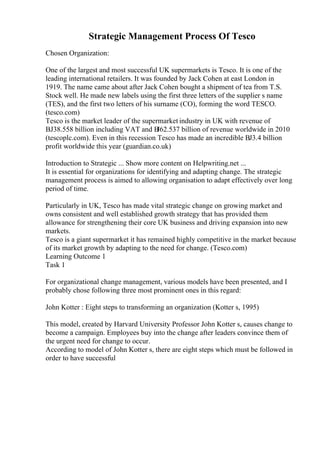 Strategic Management Process Of Tesco
Chosen Organization:
One of the largest and most successful UK supermarkets is Tesco. It is one of the
leading international retailers. It was founded by Jack Cohen at east London in
1919. The name came about after Jack Cohen bought a shipment of tea from T.S.
Stock well. He made new labels using the first three letters of the supplier s name
(TES), and the first two letters of his surname (CO), forming the word TESCO.
(tesco.com)
Tesco is the market leader of the supermarket industry in UK with revenue of
ВЈ38.558 billion including VAT and В
Ј62.537 billion of revenue worldwide in 2010
(tescoplc.com). Even in this recession Tesco has made an incredible ВЈ3.4 billion
profit worldwide this year (guardian.co.uk)
Introduction to Strategic ... Show more content on Helpwriting.net ...
It is essential for organizations for identifying and adapting change. The strategic
management process is aimed to allowing organisation to adapt effectively over long
period of time.
Particularly in UK, Tesco has made vital strategic change on growing market and
owns consistent and well established growth strategy that has provided them
allowance for strengthening their core UK business and driving expansion into new
markets.
Tesco is a giant supermarket it has remained highly competitive in the market because
of its market growth by adapting to the need for change. (Tesco.com)
Learning Outcome 1
Task 1
For organizational change management, various models have been presented, and I
probably chose following three most prominent ones in this regard:
John Kotter : Eight steps to transforming an organization (Kotter s, 1995)
This model, created by Harvard University Professor John Kotter s, causes change to
become a campaign. Employees buy into the change after leaders convince them of
the urgent need for change to occur.
According to model of John Kotter s, there are eight steps which must be followed in
order to have successful
 