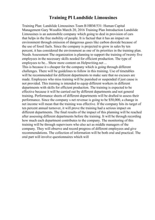 Training Pl Landslide Limousines
Training Plan: Landslide Limousines Team B HRM/531: Human Capital
Management Gary Woodlin March 20, 2016 Training Plan Introduction Landslide
Limousines is an automobile company which going to deal in provision of cars
that helps in the free mobility of people. It is factual that it has an impact on
environment through emission of dangerous gases like carbon dioxide because of
the use of fossil fuels. Since the company is projected to grow in sales by ten
percent, it has considered the environment as one of its priorities in the training plan.
Needs Assessment The organization is planning to support the training of twenty five
employees in the necessary skills needed for efficient production. The type of
employees to be... Show more content on Helpwriting.net ...
This is because it s cheaper for the company which is going through different
challenges. There will be guidelines to follow in this training. Use of timetables
will be recommended for different departments to make sure that no excuses are
made. Employees who miss training will be punished or suspended if just cause is
not provided. This training is intended to equip different workers in different
departments with skills for efficient production. The training is expected to be
effective because it will be carried out by different departments and not general
training. Performance sheets of different departments will be drafted to assess their
performance. Since the company s net revenue is going to be $50,000, a change in
net income will mean that the training was effective. If the company hits its target of
ten percent annual turnover, it will prove the training had a serious impact on
different departments. The final results of the impact of this planning will be reached
after assessing different departments before the training. It will be through recording
how much each department contributes to the company. The monitoring of this
training will be through supervisors who also act as middle managers of the
company. They will observe and record progress of different employees and give
recommendations. The collection of information will be both oral and practical. The
oral part will involve questionnaires which will
 