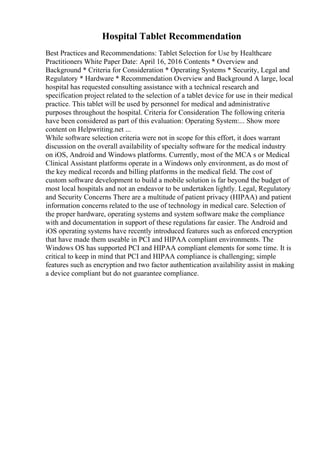 Hospital Tablet Recommendation
Best Practices and Recommendations: Tablet Selection for Use by Healthcare
Practitioners White Paper Date: April 16, 2016 Contents * Overview and
Background * Criteria for Consideration * Operating Systems * Security, Legal and
Regulatory * Hardware * Recommendation Overview and Background A large, local
hospital has requested consulting assistance with a technical research and
specification project related to the selection of a tablet device for use in their medical
practice. This tablet will be used by personnel for medical and administrative
purposes throughout the hospital. Criteria for Consideration The following criteria
have been considered as part of this evaluation: Operating System:... Show more
content on Helpwriting.net ...
While software selection criteria were not in scope for this effort, it does warrant
discussion on the overall availability of specialty software for the medical industry
on iOS, Android and Windows platforms. Currently, most of the MCA s or Medical
Clinical Assistant platforms operate in a Windows only environment, as do most of
the key medical records and billing platforms in the medical field. The cost of
custom software development to build a mobile solution is far beyond the budget of
most local hospitals and not an endeavor to be undertaken lightly. Legal, Regulatory
and Security Concerns There are a multitude of patient privacy (HIPAA) and patient
information concerns related to the use of technology in medical care. Selection of
the proper hardware, operating systems and system software make the compliance
with and documentation in support of these regulations far easier. The Android and
iOS operating systems have recently introduced features such as enforced encryption
that have made them useable in PCI and HIPAA compliant environments. The
Windows OS has supported PCI and HIPAA compliant elements for some time. It is
critical to keep in mind that PCI and HIPAA compliance is challenging; simple
features such as encryption and two factor authentication availability assist in making
a device compliant but do not guarantee compliance.
 