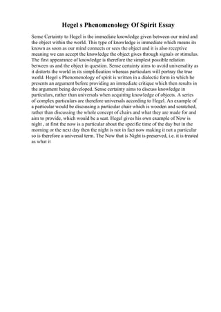 Hegel s Phenomenology Of Spirit Essay
Sense Certainty to Hegel is the immediate knowledge given between our mind and
the object within the world. This type of knowledge is immediate which means its
known as soon as our mind connects or sees the object and it is also receptive
meaning we can accept the knowledge the object gives through signals or stimulus.
The first appearance of knowledge is therefore the simplest possible relation
between us and the object in question. Sense certainty aims to avoid universality as
it distorts the world in its simplification whereas particulars will portray the true
world. Hegel s Phenomenology of spirit is written in a dialectic form in which he
presents an argument before providing an immediate critique which then results in
the argument being developed. Sense certainty aims to discuss knowledge in
particulars, rather than universals when acquiring knowledge of objects. A series
of complex particulars are therefore universals according to Hegel. An example of
a particular would be discussing a particular chair which is wooden and scratched,
rather than discussing the whole concept of chairs and what they are made for and
aim to provide, which would be a seat. Hegel gives his own example of Now is
night , at first the now is a particular about the specific time of the day but in the
morning or the next day then the night is not in fact now making it not a particular
so is therefore a universal term. The Now that is Night is preserved, i.e. it is treated
as what it
 