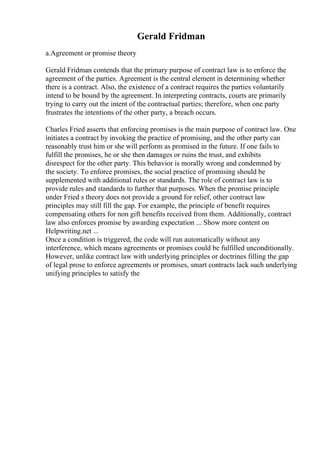 Gerald Fridman
a.Agreement or promise theory
Gerald Fridman contends that the primary purpose of contract law is to enforce the
agreement of the parties. Agreement is the central element in determining whether
there is a contract. Also, the existence of a contract requires the parties voluntarily
intend to be bound by the agreement. In interpreting contracts, courts are primarily
trying to carry out the intent of the contractual parties; therefore, when one party
frustrates the intentions of the other party, a breach occurs.
Charles Fried asserts that enforcing promises is the main purpose of contract law. One
initiates a contract by invoking the practice of promising, and the other party can
reasonably trust him or she will perform as promised in the future. If one fails to
fulfill the promises, he or she then damages or ruins the trust, and exhibits
disrespect for the other party. This behavior is morally wrong and condemned by
the society. To enforce promises, the social practice of promising should be
supplemented with additional rules or standards. The role of contract law is to
provide rules and standards to further that purposes. When the promise principle
under Fried s theory does not provide a ground for relief, other contract law
principles may still fill the gap. For example, the principle of benefit requires
compensating others for non gift benefits received from them. Additionally, contract
law also enforces promise by awarding expectation ... Show more content on
Helpwriting.net ...
Once a condition is triggered, the code will run automatically without any
interference, which means agreements or promises could be fulfilled unconditionally.
However, unlike contract law with underlying principles or doctrines filling the gap
of legal prose to enforce agreements or promises, smart contracts lack such underlying
unifying principles to satisfy the
 