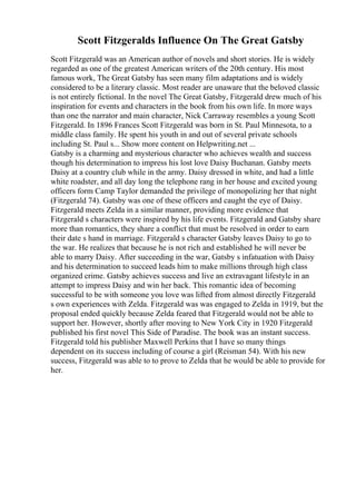 Scott Fitzgeralds Influence On The Great Gatsby
Scott Fitzgerald was an American author of novels and short stories. He is widely
regarded as one of the greatest American writers of the 20th century. His most
famous work, The Great Gatsby has seen many film adaptations and is widely
considered to be a literary classic. Most reader are unaware that the beloved classic
is not entirely fictional. In the novel The Great Gatsby, Fitzgerald drew much of his
inspiration for events and characters in the book from his own life. In more ways
than one the narrator and main character, Nick Carraway resembles a young Scott
Fitzgerald. In 1896 Frances Scott Fitzgerald was born in St. Paul Minnesota, to a
middle class family. He spent his youth in and out of several private schools
including St. Paul s... Show more content on Helpwriting.net ...
Gatsby is a charming and mysterious character who achieves wealth and success
though his determination to impress his lost love Daisy Buchanan. Gatsby meets
Daisy at a country club while in the army. Daisy dressed in white, and had a little
white roadster, and all day long the telephone rang in her house and excited young
officers form Camp Taylor demanded the privilege of monopolizing her that night
(Fitzgerald 74). Gatsby was one of these officers and caught the eye of Daisy.
Fitzgerald meets Zelda in a similar manner, providing more evidence that
Fitzgerald s characters were inspired by his life events. Fitzgerald and Gatsby share
more than romantics, they share a conflict that must be resolved in order to earn
their date s hand in marriage. Fitzgerald s character Gatsby leaves Daisy to go to
the war. He realizes that because he is not rich and established he will never be
able to marry Daisy. After succeeding in the war, Gatsby s infatuation with Daisy
and his determination to succeed leads him to make millions through high class
organized crime. Gatsby achieves success and live an extravagant lifestyle in an
attempt to impress Daisy and win her back. This romantic idea of becoming
successful to be with someone you love was lifted from almost directly Fitzgerald
s own experiences with Zelda. Fitzgerald was was engaged to Zelda in 1919, but the
proposal ended quickly because Zelda feared that Fitzgerald would not be able to
support her. However, shortly after moving to New York City in 1920 Fitzgerald
published his first novel This Side of Paradise. The book was an instant success.
Fitzgerald told his publisher Maxwell Perkins that I have so many things
dependent on its success including of course a girl (Reisman 54). With his new
success, Fitzgerald was able to to prove to Zelda that he would be able to provide for
her.
 
